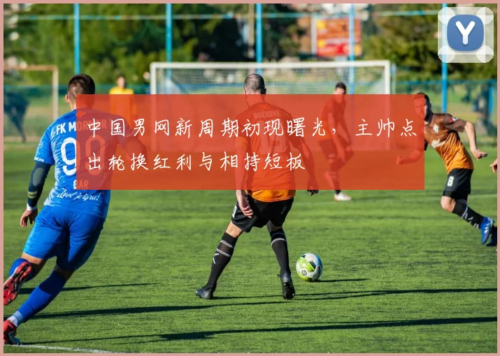 中国男网新周期初现曙光，主帅点出轮换红利与相持短板 - 彩客网推荐