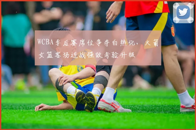 WCBA季后赛席位争夺白热化，火箭女篮客场连战强敌考验升级 - 彩客网推荐