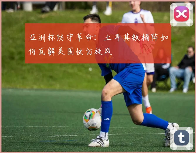 亚洲杯防守革命:土耳其铁桶阵如何瓦解美国快打旋风 - 彩客网推荐