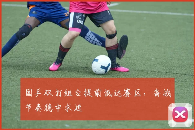 国乒双打组合提前抵达赛区，备战节奏稳中求进 - 彩客网推荐
