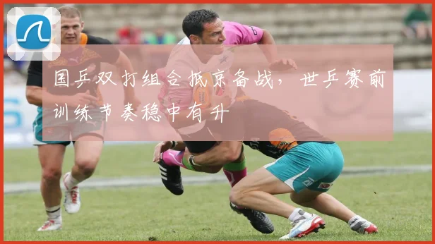 国乒双打组合抵京备战，世乒赛前训练节奏稳中有升 - 彩客网资讯