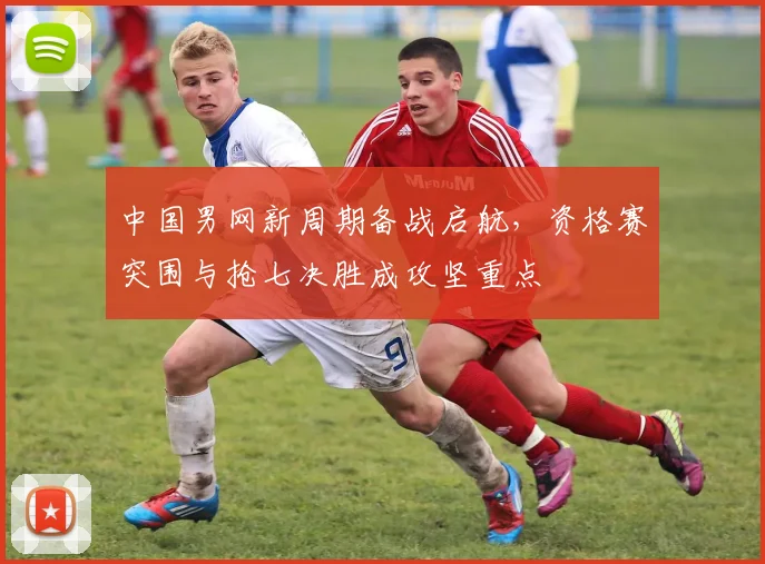 中国男网新周期备战启航,资格赛突围与抢七决胜成攻坚重点 - 彩客网推荐