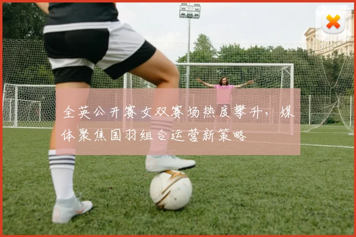 全英公开赛女双赛场热度攀升，媒体聚焦国羽组合运营新策略 - 彩客网推荐