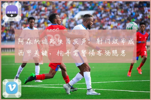 阿森纳边路快马发声：射门效率成西甲关键，枪手需警惕客场隐患 - 彩客网推荐