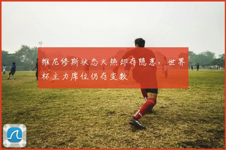 维尼修斯状态火热却存隐患，世界杯主力席位仍存变数 - 彩客网推荐