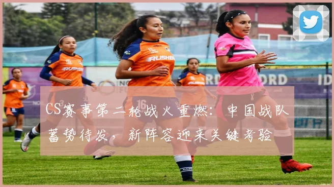 CS赛事第二轮战火重燃：中国战队蓄势待发，新阵容迎来关键考验 - 彩客网推荐