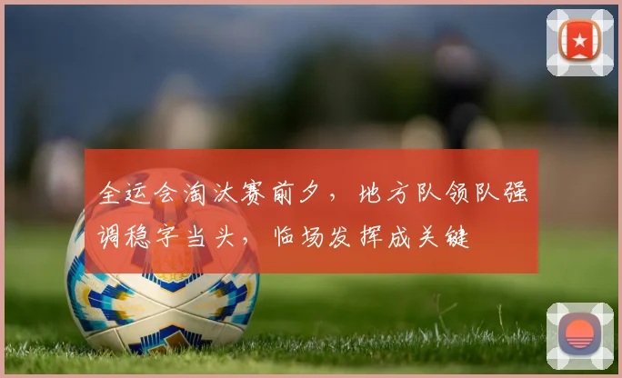 全运会淘汰赛前夕,地方队领队强调稳字当头,临场发挥成关键 - 彩客网推荐