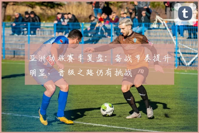 亚洲劲旅赛季复盘：备战节奏提升明显，晋级之路仍有挑战 - 彩客网推荐