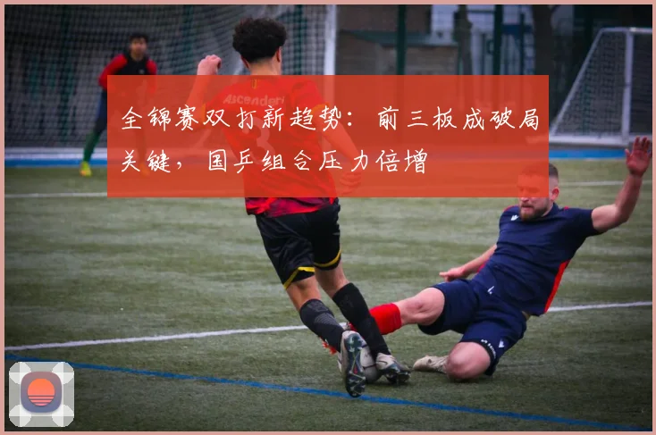 全锦赛双打新趋势:前三板成破局关键,国乒组合压力倍增 - 彩客网推荐