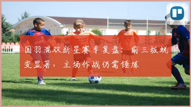 国羽混双新星赛季复盘：前三板蜕变显著，主场作战仍需锤炼 - 彩客网资讯