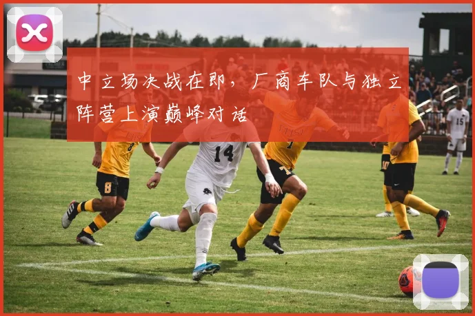 中立场决战在即，厂商车队与独立阵营上演巅峰对话 - 彩客网推荐