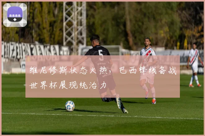 维尼修斯状态火热，巴西锋线备战世界杯展现统治力 - 彩客网推荐