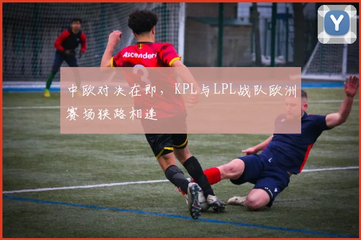 中欧对决在即，KPL与LPL战队欧洲赛场狭路相逢 - 彩客网推荐