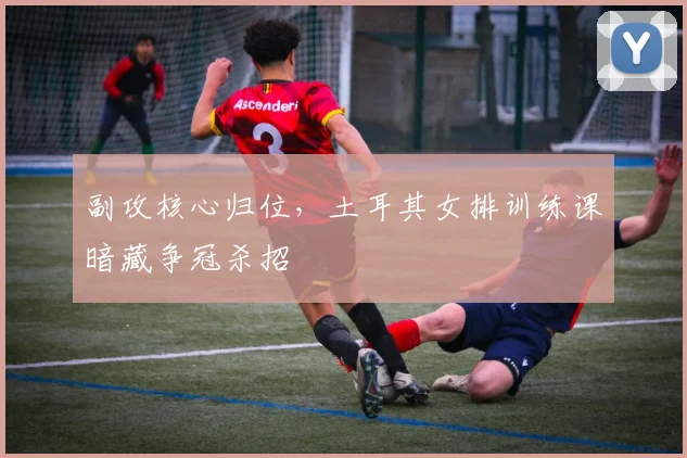 副攻核心归位，土耳其女排训练课暗藏争冠杀招 - 彩客网推荐