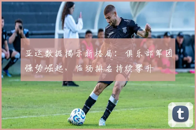 亚运数据揭示新格局：俱乐部军团强势崛起，临场排名持续攀升 - 彩客网推荐