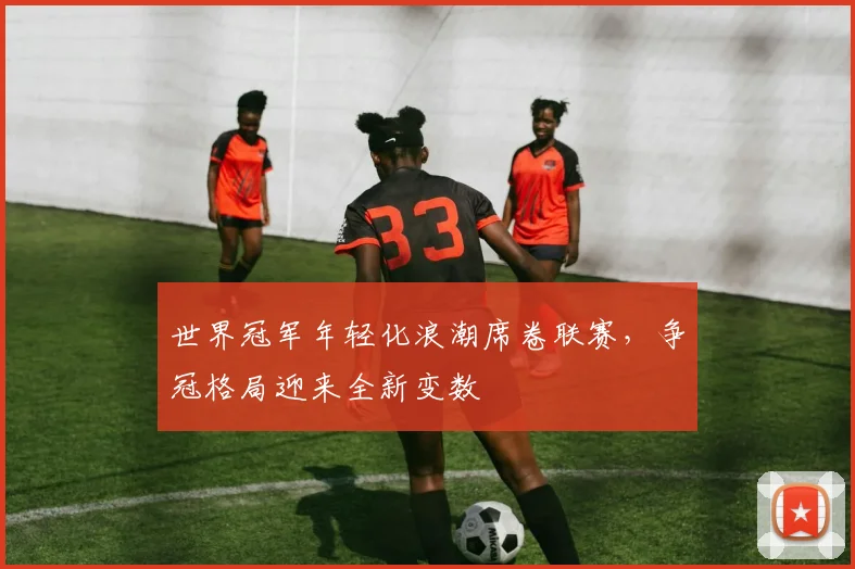 世界冠军年轻化浪潮席卷联赛，争冠格局迎来全新变数 - 彩客网精选
