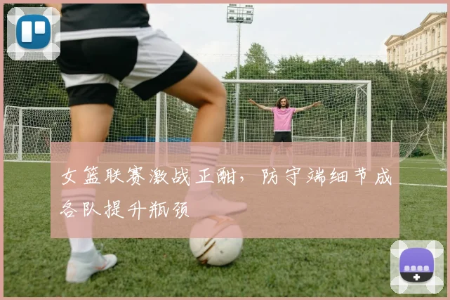 女篮联赛激战正酣，防守端细节成各队提升瓶颈 - 彩客网推荐