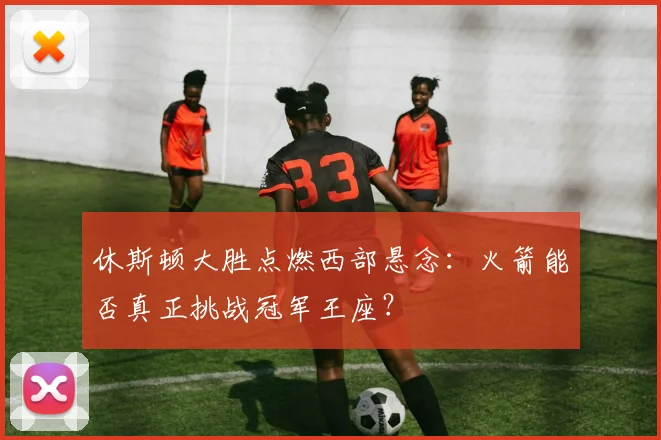 休斯顿大胜点燃西部悬念：火箭能否真正挑战冠军王座？ - 彩客网推荐