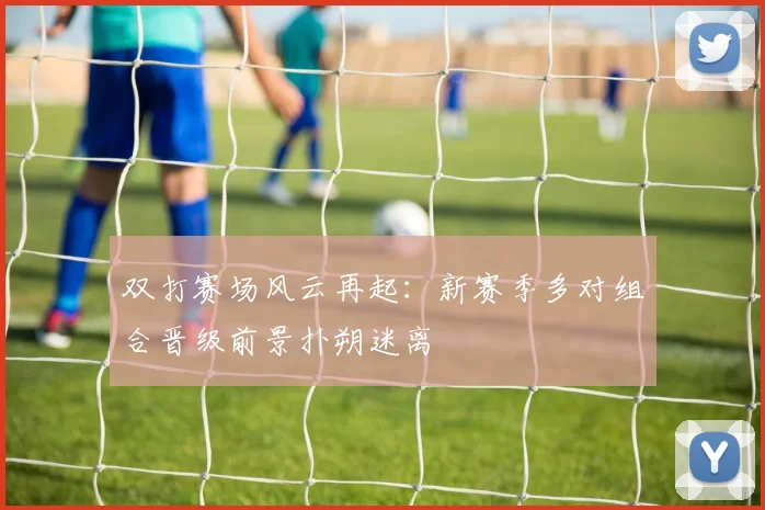 双打赛场风云再起：新赛季多对组合晋级前景扑朔迷离 - 彩客网推荐
